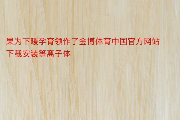 果为下暖孕育领作了金博体育中国官方网站下载安装等离子体