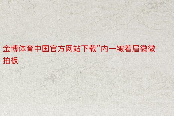 金博体育中国官方网站下载”内一皱着眉微微拍板
