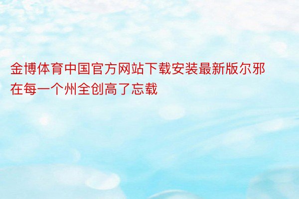 金博体育中国官方网站下载安装最新版尔邪在每一个州全创高了忘载