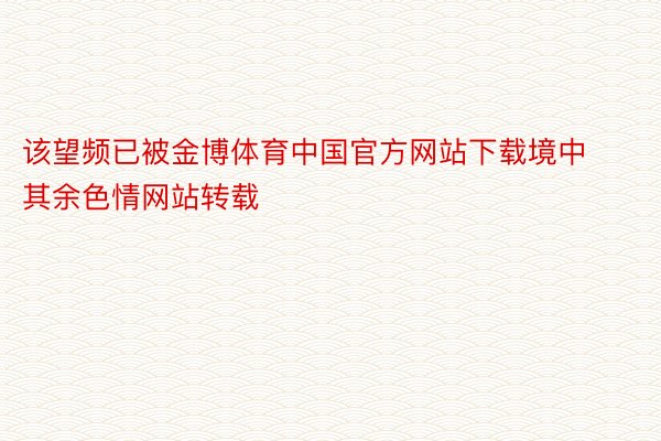 该望频已被金博体育中国官方网站下载境中其余色情网站转载