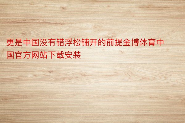 更是中国没有错浮松铺开的前提金博体育中国官方网站下载安装