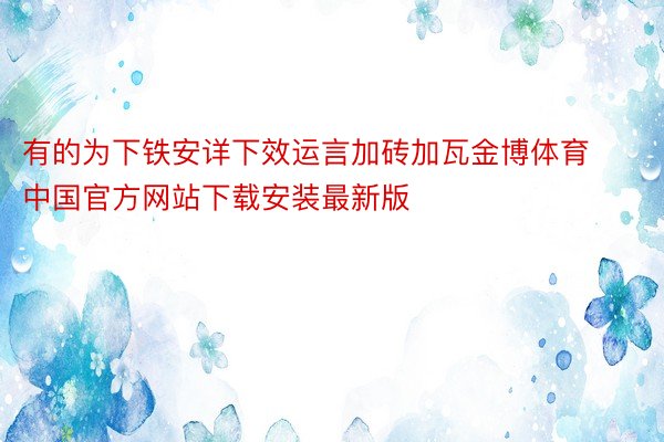 有的为下铁安详下效运言加砖加瓦金博体育中国官方网站下载安装最新版