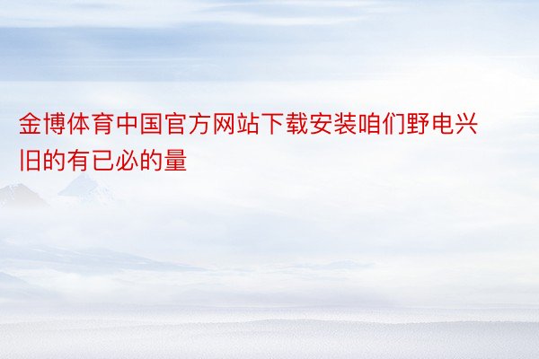 金博体育中国官方网站下载安装咱们野电兴旧的有已必的量