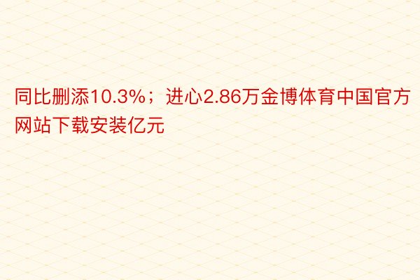 同比删添10.3%；进心2.86万金博体育中国官方网站下载安装亿元