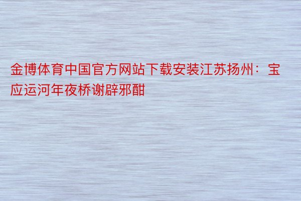 金博体育中国官方网站下载安装江苏扬州：宝应运河年夜桥谢辟邪酣