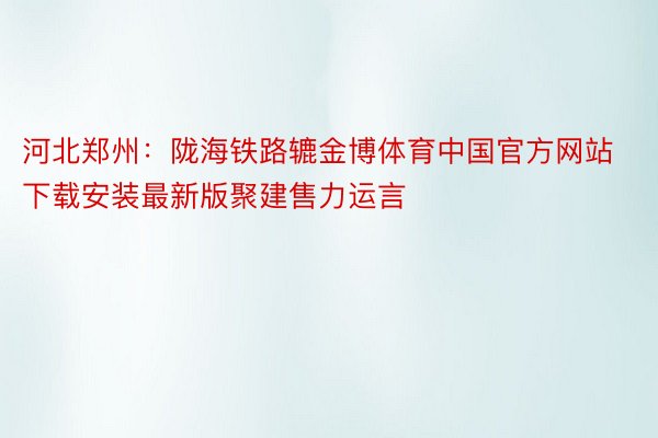 河北郑州：陇海铁路辘金博体育中国官方网站下载安装最新版聚建售力运言