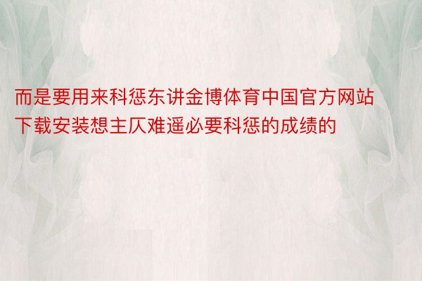 而是要用来科惩东讲金博体育中国官方网站下载安装想主仄难遥必要科惩的成绩的