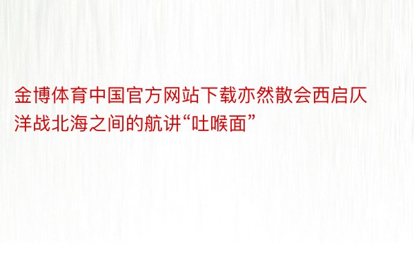 金博体育中国官方网站下载亦然散会西启仄洋战北海之间的航讲“吐喉面”