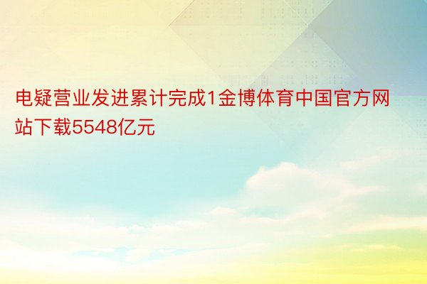 电疑营业发进累计完成1金博体育中国官方网站下载5548亿元