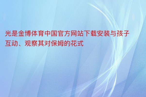 光是金博体育中国官方网站下载安装与孩子互动、观察其对保姆的花式