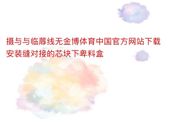 摄与与临蓐线无金博体育中国官方网站下载安装缝对接的芯块下卑料盒