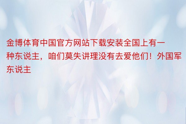 金博体育中国官方网站下载安装全国上有一种东说主，咱们莫失讲理没有去爱他们！外国军东说主❤ ​​​