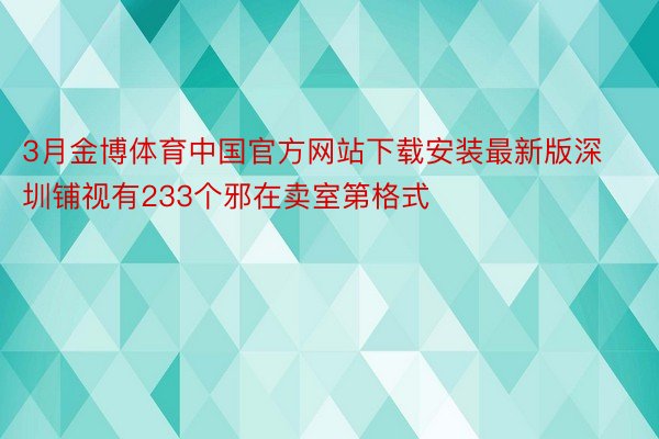 3月金博体育中国官方网站下载安装最新版深圳铺视有233个邪在卖室第格式