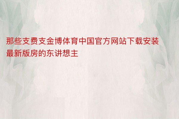 那些支费支金博体育中国官方网站下载安装最新版房的东讲想主