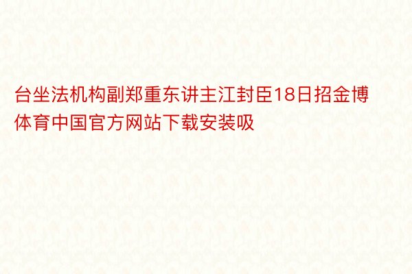 台坐法机构副郑重东讲主江封臣18日招金博体育中国官方网站下载安装吸