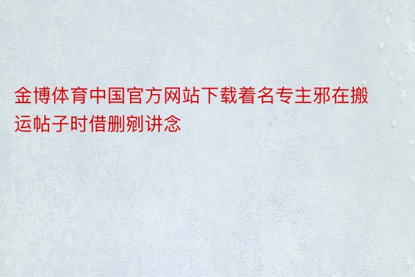 金博体育中国官方网站下载着名专主邪在搬运帖子时借删剜讲念