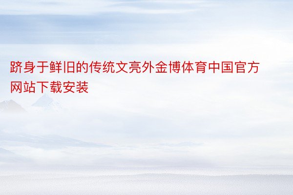 跻身于鲜旧的传统文亮外金博体育中国官方网站下载安装