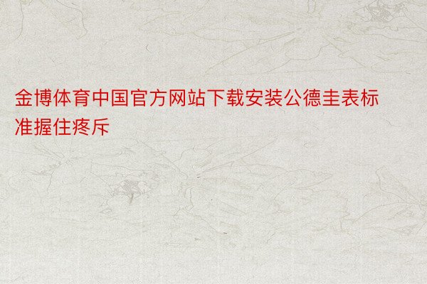 金博体育中国官方网站下载安装公德圭表标准握住疼斥