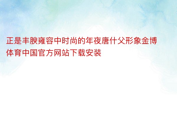 正是丰腴雍容中时尚的年夜唐什父形象金博体育中国官方网站下载安装