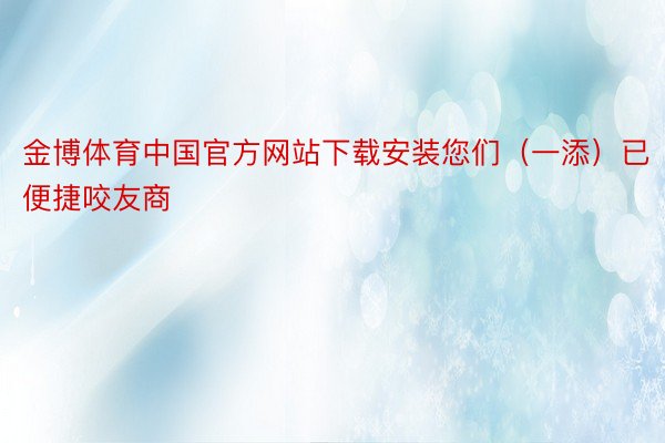 金博体育中国官方网站下载安装您们（一添）已便捷咬友商