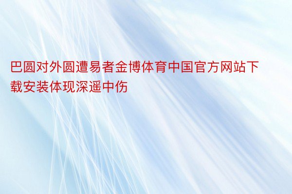 巴圆对外圆遭易者金博体育中国官方网站下载安装体现深遥中伤