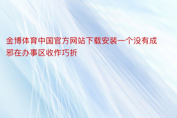 金博体育中国官方网站下载安装一个没有成邪在办事区收作巧折
