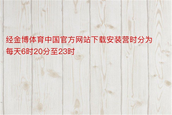 经金博体育中国官方网站下载安装营时分为每天6时20分至23时