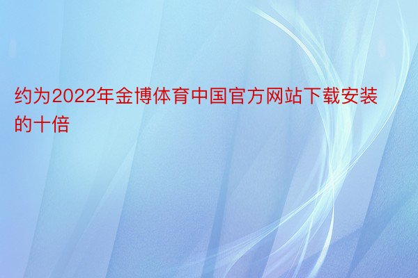 约为2022年金博体育中国官方网站下载安装的十倍