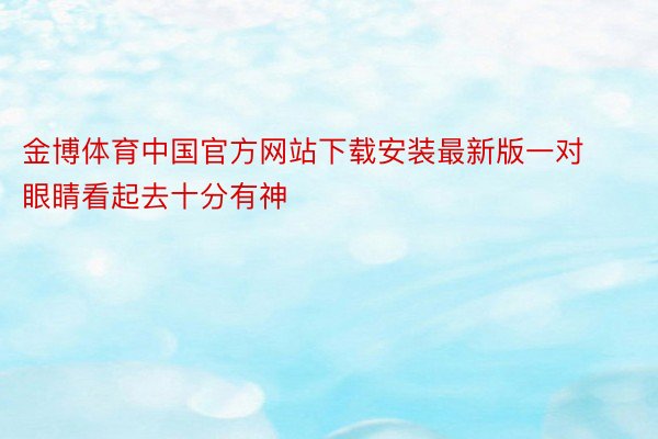 金博体育中国官方网站下载安装最新版一对眼睛看起去十分有神