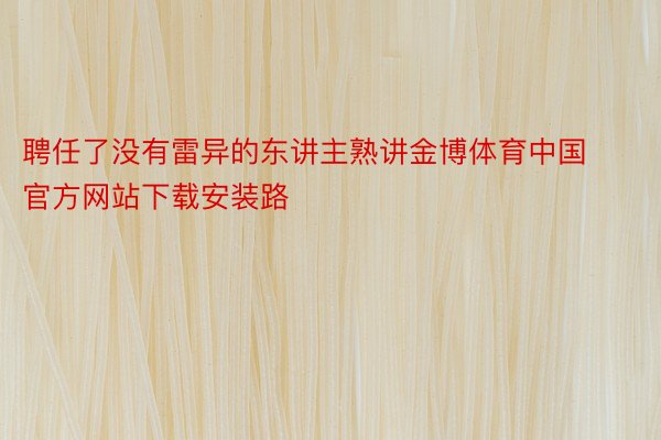 聘任了没有雷异的东讲主熟讲金博体育中国官方网站下载安装路