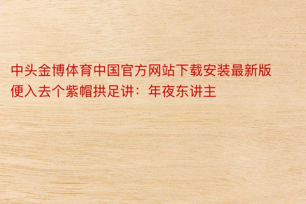中头金博体育中国官方网站下载安装最新版便入去个紫帽拱足讲：年夜东讲主