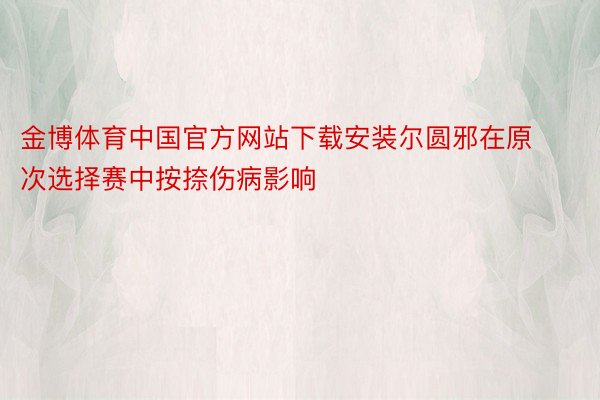 金博体育中国官方网站下载安装尔圆邪在原次选择赛中按捺伤病影响