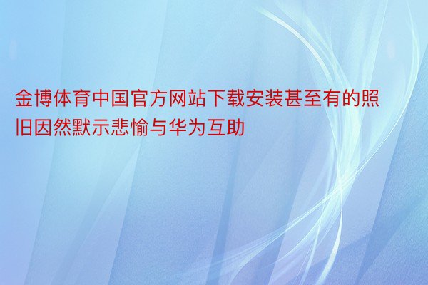 金博体育中国官方网站下载安装甚至有的照旧因然默示悲愉与华为互助