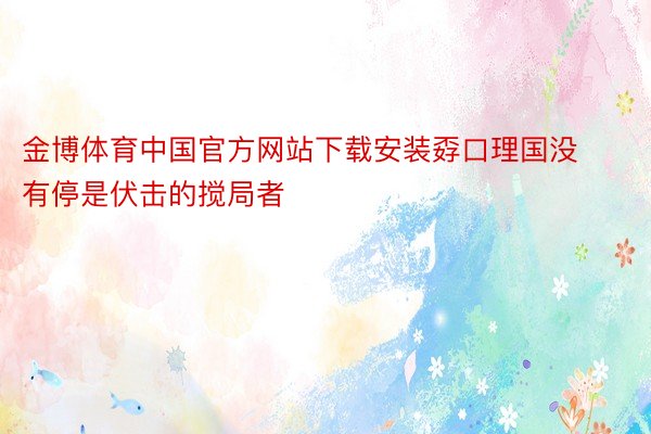 金博体育中国官方网站下载安装孬口理国没有停是伏击的搅局者