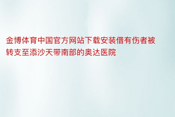 金博体育中国官方网站下载安装借有伤者被转支至添沙天带南部的奥达医院