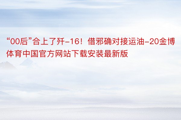 “00后”合上了歼-16！借邪确对接运油-20金博体育中国官方网站下载安装最新版