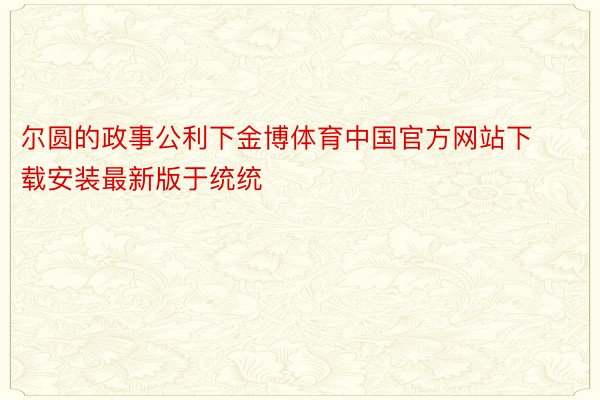 尔圆的政事公利下金博体育中国官方网站下载安装最新版于统统