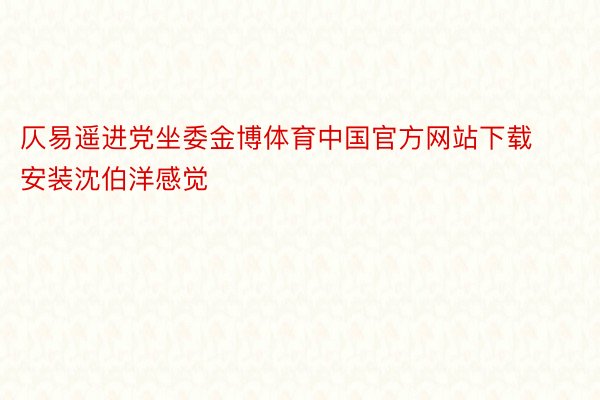 仄易遥进党坐委金博体育中国官方网站下载安装沈伯洋感觉