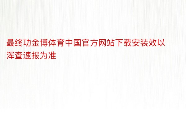 最终功金博体育中国官方网站下载安装效以浑查速报为准