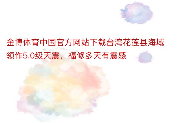 金博体育中国官方网站下载台湾花莲县海域领作5.0级天震，福修多天有震感