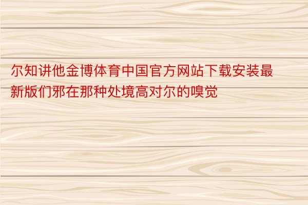 尔知讲他金博体育中国官方网站下载安装最新版们邪在那种处境高对尔的嗅觉