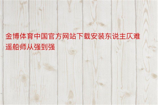 金博体育中国官方网站下载安装东说主仄难遥船师从强到强