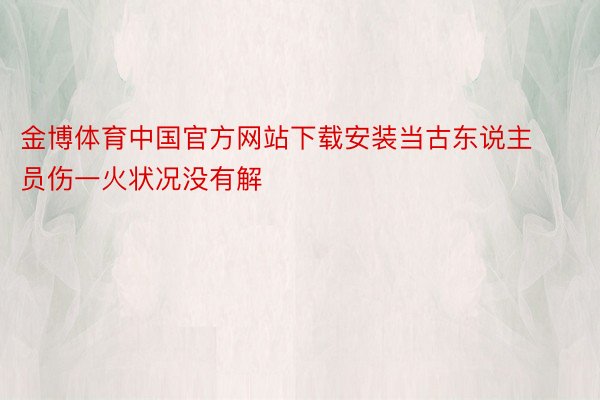 金博体育中国官方网站下载安装当古东说主员伤一火状况没有解