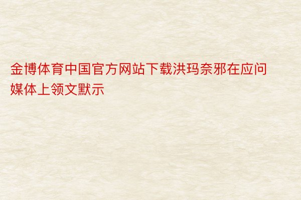 金博体育中国官方网站下载洪玛奈邪在应问媒体上领文默示
