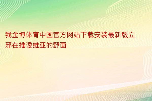 我金博体育中国官方网站下载安装最新版立邪在推诿维亚的野面