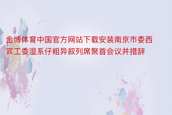 金博体育中国官方网站下载安装南京市委西宾工委湿系仔粗异叙列席聚首会议并措辞