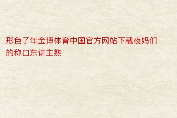 形色了年金博体育中国官方网站下载夜妈们的称口东讲主熟