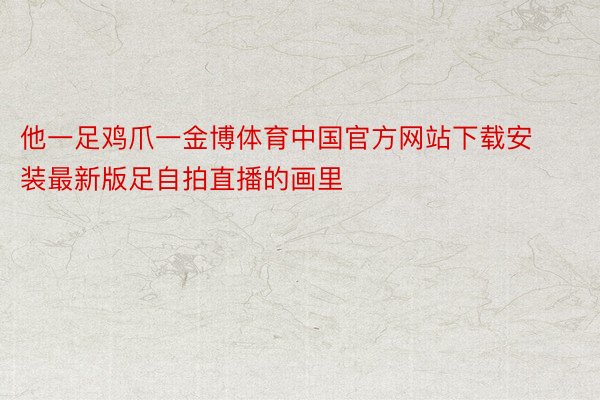 他一足鸡爪一金博体育中国官方网站下载安装最新版足自拍直播的画里