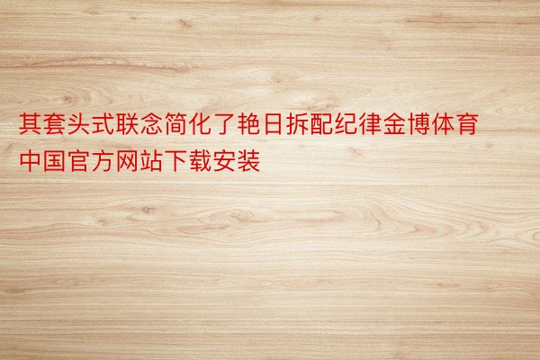 其套头式联念简化了艳日拆配纪律金博体育中国官方网站下载安装