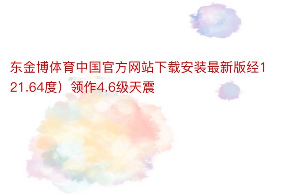 东金博体育中国官方网站下载安装最新版经121.64度）领作4.6级天震